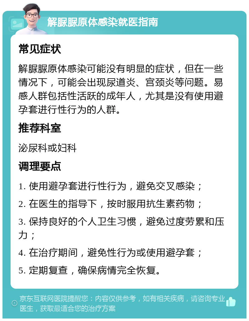 解脲脲原体感染就医指南 常见症状 解脲脲原体感染可能没有明显的症状，但在一些情况下，可能会出现尿道炎、宫颈炎等问题。易感人群包括性活跃的成年人，尤其是没有使用避孕套进行性行为的人群。 推荐科室 泌尿科或妇科 调理要点 1. 使用避孕套进行性行为，避免交叉感染； 2. 在医生的指导下，按时服用抗生素药物； 3. 保持良好的个人卫生习惯，避免过度劳累和压力； 4. 在治疗期间，避免性行为或使用避孕套； 5. 定期复查，确保病情完全恢复。