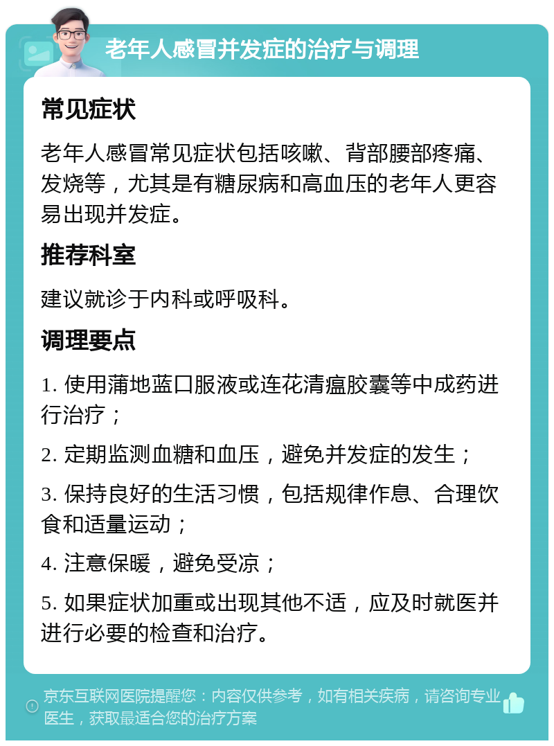 老年人感冒并发症的治疗与调理 常见症状 老年人感冒常见症状包括咳嗽、背部腰部疼痛、发烧等，尤其是有糖尿病和高血压的老年人更容易出现并发症。 推荐科室 建议就诊于内科或呼吸科。 调理要点 1. 使用蒲地蓝口服液或连花清瘟胶囊等中成药进行治疗； 2. 定期监测血糖和血压，避免并发症的发生； 3. 保持良好的生活习惯，包括规律作息、合理饮食和适量运动； 4. 注意保暖，避免受凉； 5. 如果症状加重或出现其他不适，应及时就医并进行必要的检查和治疗。