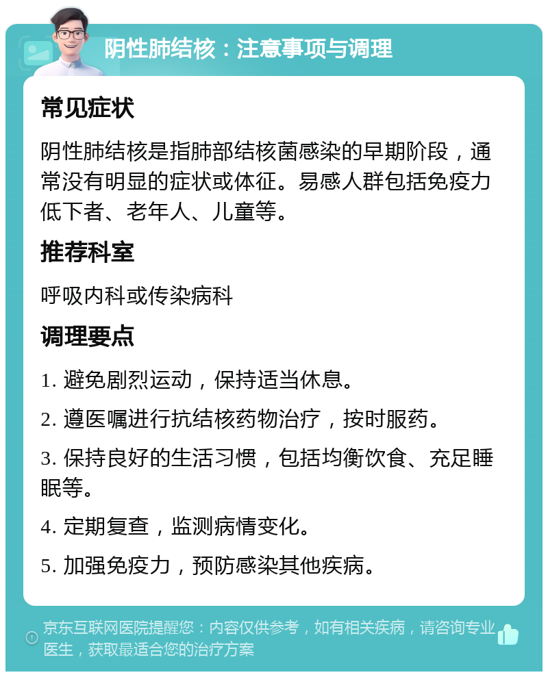 阴性肺结核：注意事项与调理 常见症状 阴性肺结核是指肺部结核菌感染的早期阶段，通常没有明显的症状或体征。易感人群包括免疫力低下者、老年人、儿童等。 推荐科室 呼吸内科或传染病科 调理要点 1. 避免剧烈运动，保持适当休息。 2. 遵医嘱进行抗结核药物治疗，按时服药。 3. 保持良好的生活习惯，包括均衡饮食、充足睡眠等。 4. 定期复查，监测病情变化。 5. 加强免疫力，预防感染其他疾病。