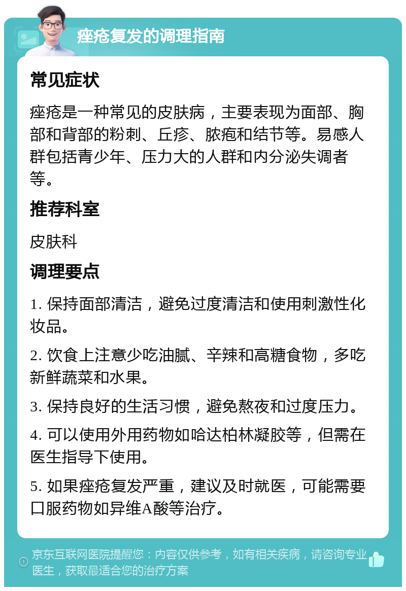 痤疮复发的调理指南 常见症状 痤疮是一种常见的皮肤病，主要表现为面部、胸部和背部的粉刺、丘疹、脓疱和结节等。易感人群包括青少年、压力大的人群和内分泌失调者等。 推荐科室 皮肤科 调理要点 1. 保持面部清洁，避免过度清洁和使用刺激性化妆品。 2. 饮食上注意少吃油腻、辛辣和高糖食物，多吃新鲜蔬菜和水果。 3. 保持良好的生活习惯，避免熬夜和过度压力。 4. 可以使用外用药物如哈达柏林凝胶等，但需在医生指导下使用。 5. 如果痤疮复发严重，建议及时就医，可能需要口服药物如异维A酸等治疗。