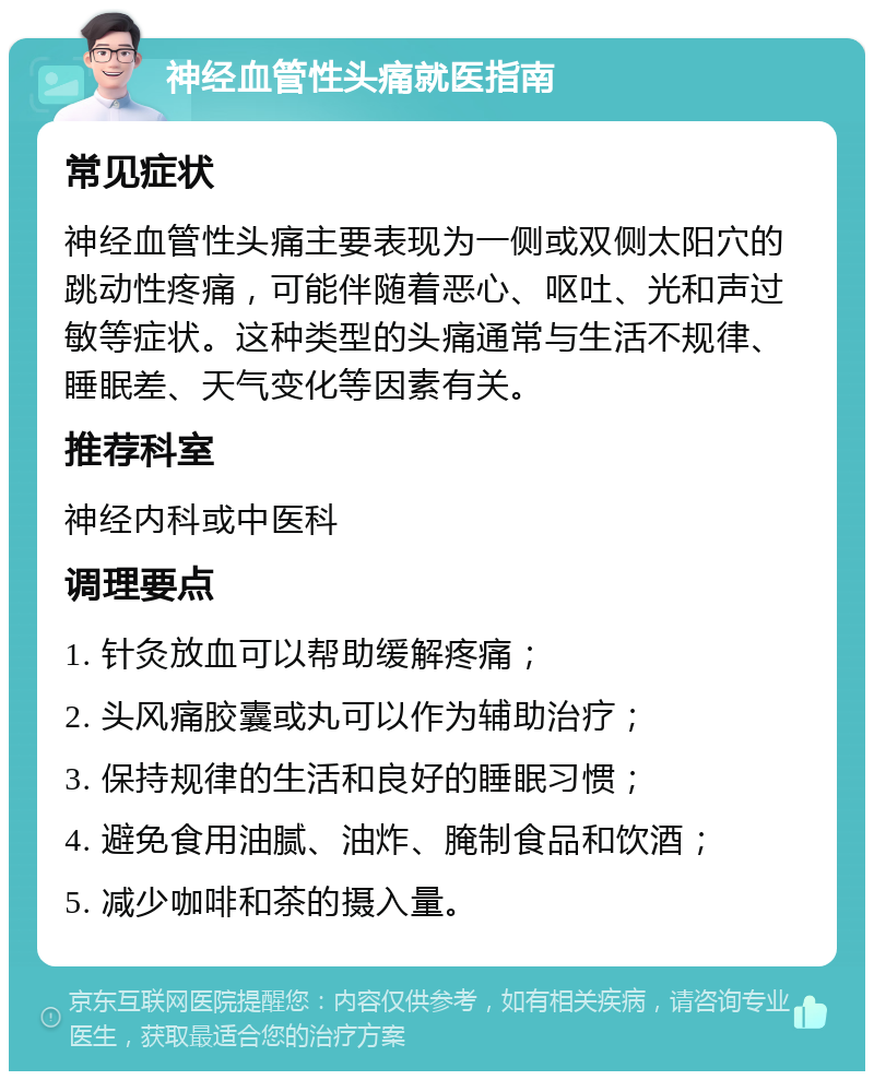 神经血管性头痛就医指南 常见症状 神经血管性头痛主要表现为一侧或双侧太阳穴的跳动性疼痛，可能伴随着恶心、呕吐、光和声过敏等症状。这种类型的头痛通常与生活不规律、睡眠差、天气变化等因素有关。 推荐科室 神经内科或中医科 调理要点 1. 针灸放血可以帮助缓解疼痛； 2. 头风痛胶囊或丸可以作为辅助治疗； 3. 保持规律的生活和良好的睡眠习惯； 4. 避免食用油腻、油炸、腌制食品和饮酒； 5. 减少咖啡和茶的摄入量。