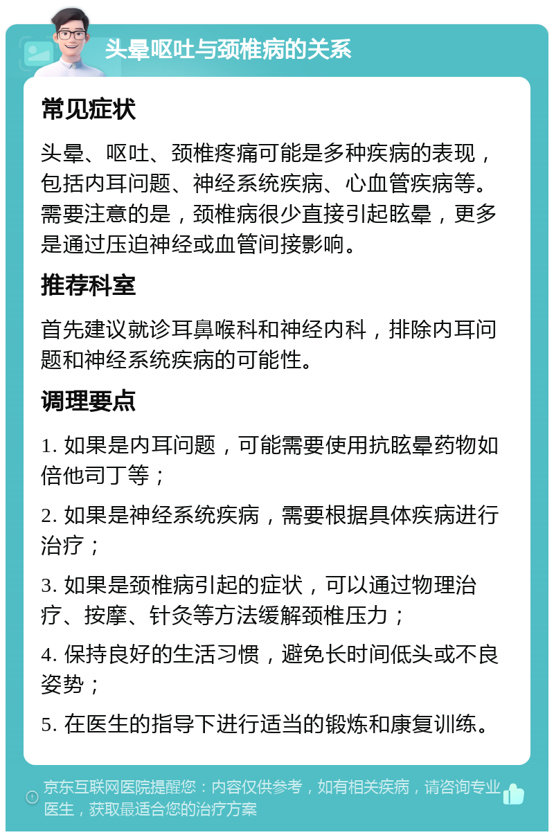 头晕呕吐与颈椎病的关系 常见症状 头晕、呕吐、颈椎疼痛可能是多种疾病的表现，包括内耳问题、神经系统疾病、心血管疾病等。需要注意的是，颈椎病很少直接引起眩晕，更多是通过压迫神经或血管间接影响。 推荐科室 首先建议就诊耳鼻喉科和神经内科，排除内耳问题和神经系统疾病的可能性。 调理要点 1. 如果是内耳问题，可能需要使用抗眩晕药物如倍他司丁等； 2. 如果是神经系统疾病，需要根据具体疾病进行治疗； 3. 如果是颈椎病引起的症状，可以通过物理治疗、按摩、针灸等方法缓解颈椎压力； 4. 保持良好的生活习惯，避免长时间低头或不良姿势； 5. 在医生的指导下进行适当的锻炼和康复训练。