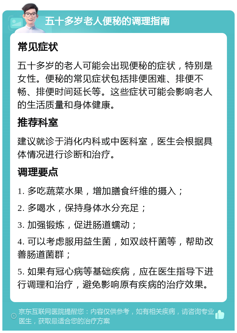 五十多岁老人便秘的调理指南 常见症状 五十多岁的老人可能会出现便秘的症状，特别是女性。便秘的常见症状包括排便困难、排便不畅、排便时间延长等。这些症状可能会影响老人的生活质量和身体健康。 推荐科室 建议就诊于消化内科或中医科室，医生会根据具体情况进行诊断和治疗。 调理要点 1. 多吃蔬菜水果，增加膳食纤维的摄入； 2. 多喝水，保持身体水分充足； 3. 加强锻炼，促进肠道蠕动； 4. 可以考虑服用益生菌，如双歧杆菌等，帮助改善肠道菌群； 5. 如果有冠心病等基础疾病，应在医生指导下进行调理和治疗，避免影响原有疾病的治疗效果。