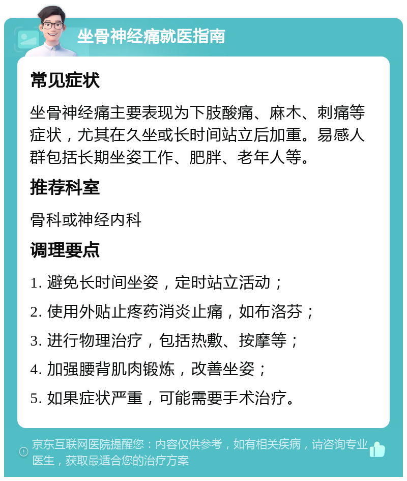 坐骨神经痛就医指南 常见症状 坐骨神经痛主要表现为下肢酸痛、麻木、刺痛等症状，尤其在久坐或长时间站立后加重。易感人群包括长期坐姿工作、肥胖、老年人等。 推荐科室 骨科或神经内科 调理要点 1. 避免长时间坐姿，定时站立活动； 2. 使用外贴止疼药消炎止痛，如布洛芬； 3. 进行物理治疗，包括热敷、按摩等； 4. 加强腰背肌肉锻炼，改善坐姿； 5. 如果症状严重，可能需要手术治疗。