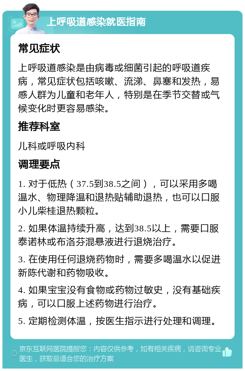 上呼吸道感染就医指南 常见症状 上呼吸道感染是由病毒或细菌引起的呼吸道疾病，常见症状包括咳嗽、流涕、鼻塞和发热，易感人群为儿童和老年人，特别是在季节交替或气候变化时更容易感染。 推荐科室 儿科或呼吸内科 调理要点 1. 对于低热（37.5到38.5之间），可以采用多喝温水、物理降温和退热贴辅助退热，也可以口服小儿柴桂退热颗粒。 2. 如果体温持续升高，达到38.5以上，需要口服泰诺林或布洛芬混悬液进行退烧治疗。 3. 在使用任何退烧药物时，需要多喝温水以促进新陈代谢和药物吸收。 4. 如果宝宝没有食物或药物过敏史，没有基础疾病，可以口服上述药物进行治疗。 5. 定期检测体温，按医生指示进行处理和调理。