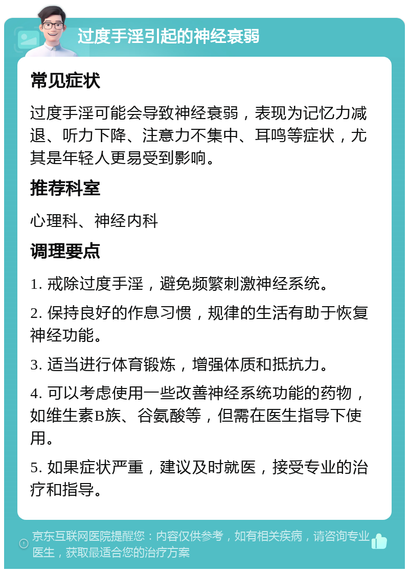 过度手淫引起的神经衰弱 常见症状 过度手淫可能会导致神经衰弱，表现为记忆力减退、听力下降、注意力不集中、耳鸣等症状，尤其是年轻人更易受到影响。 推荐科室 心理科、神经内科 调理要点 1. 戒除过度手淫，避免频繁刺激神经系统。 2. 保持良好的作息习惯，规律的生活有助于恢复神经功能。 3. 适当进行体育锻炼，增强体质和抵抗力。 4. 可以考虑使用一些改善神经系统功能的药物，如维生素B族、谷氨酸等，但需在医生指导下使用。 5. 如果症状严重，建议及时就医，接受专业的治疗和指导。