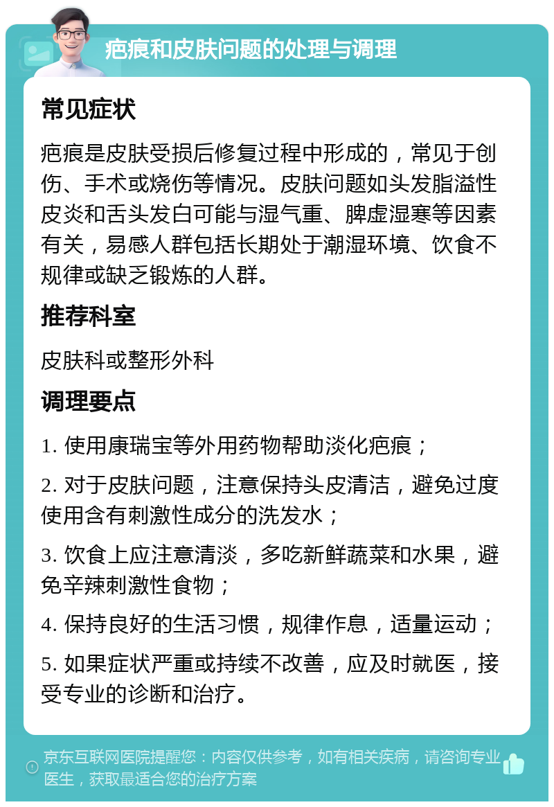 疤痕和皮肤问题的处理与调理 常见症状 疤痕是皮肤受损后修复过程中形成的，常见于创伤、手术或烧伤等情况。皮肤问题如头发脂溢性皮炎和舌头发白可能与湿气重、脾虚湿寒等因素有关，易感人群包括长期处于潮湿环境、饮食不规律或缺乏锻炼的人群。 推荐科室 皮肤科或整形外科 调理要点 1. 使用康瑞宝等外用药物帮助淡化疤痕； 2. 对于皮肤问题，注意保持头皮清洁，避免过度使用含有刺激性成分的洗发水； 3. 饮食上应注意清淡，多吃新鲜蔬菜和水果，避免辛辣刺激性食物； 4. 保持良好的生活习惯，规律作息，适量运动； 5. 如果症状严重或持续不改善，应及时就医，接受专业的诊断和治疗。