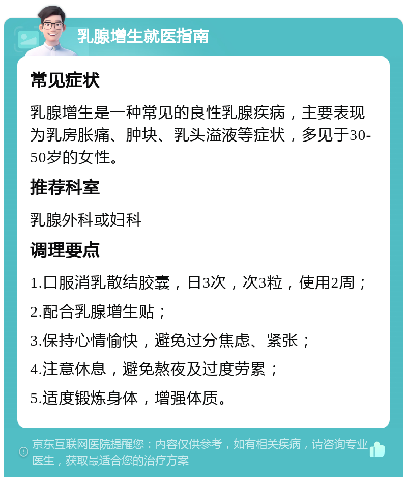 乳腺增生就医指南 常见症状 乳腺增生是一种常见的良性乳腺疾病，主要表现为乳房胀痛、肿块、乳头溢液等症状，多见于30-50岁的女性。 推荐科室 乳腺外科或妇科 调理要点 1.口服消乳散结胶囊，日3次，次3粒，使用2周； 2.配合乳腺增生贴； 3.保持心情愉快，避免过分焦虑、紧张； 4.注意休息，避免熬夜及过度劳累； 5.适度锻炼身体，增强体质。