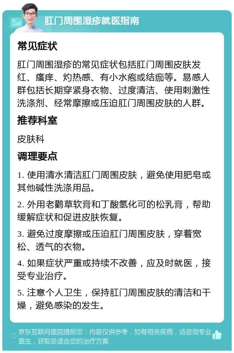 肛门周围湿疹就医指南 常见症状 肛门周围湿疹的常见症状包括肛门周围皮肤发红、瘙痒、灼热感、有小水疱或结痂等。易感人群包括长期穿紧身衣物、过度清洁、使用刺激性洗涤剂、经常摩擦或压迫肛门周围皮肤的人群。 推荐科室 皮肤科 调理要点 1. 使用清水清洁肛门周围皮肤，避免使用肥皂或其他碱性洗涤用品。 2. 外用老鹳草软膏和丁酸氢化可的松乳膏，帮助缓解症状和促进皮肤恢复。 3. 避免过度摩擦或压迫肛门周围皮肤，穿着宽松、透气的衣物。 4. 如果症状严重或持续不改善，应及时就医，接受专业治疗。 5. 注意个人卫生，保持肛门周围皮肤的清洁和干燥，避免感染的发生。