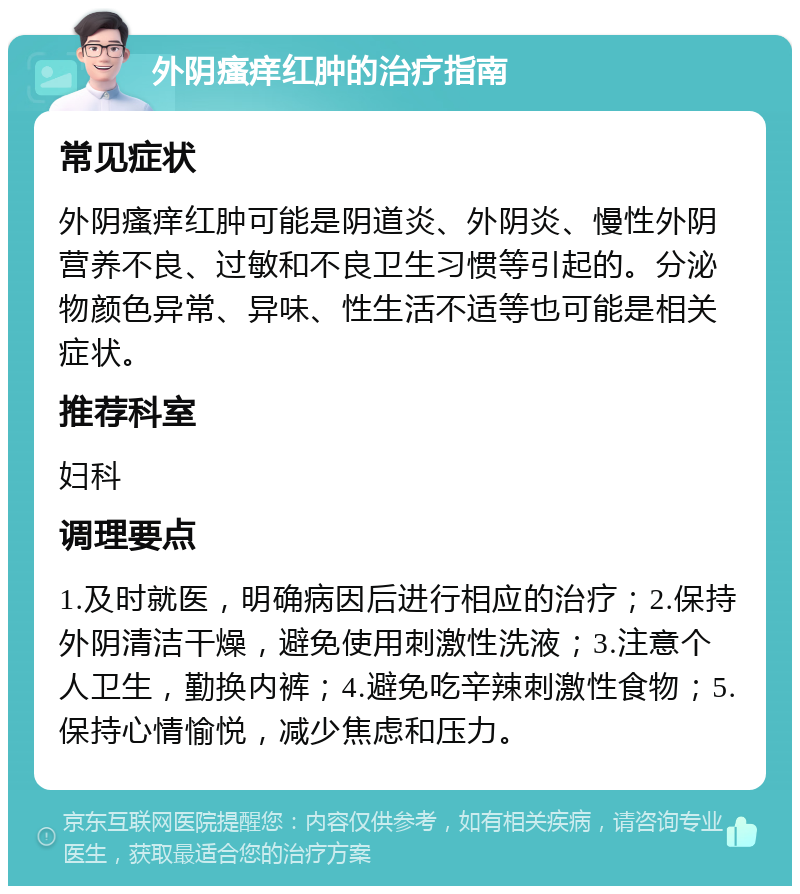 外阴瘙痒红肿的治疗指南 常见症状 外阴瘙痒红肿可能是阴道炎、外阴炎、慢性外阴营养不良、过敏和不良卫生习惯等引起的。分泌物颜色异常、异味、性生活不适等也可能是相关症状。 推荐科室 妇科 调理要点 1.及时就医，明确病因后进行相应的治疗；2.保持外阴清洁干燥，避免使用刺激性洗液；3.注意个人卫生，勤换内裤；4.避免吃辛辣刺激性食物；5.保持心情愉悦，减少焦虑和压力。