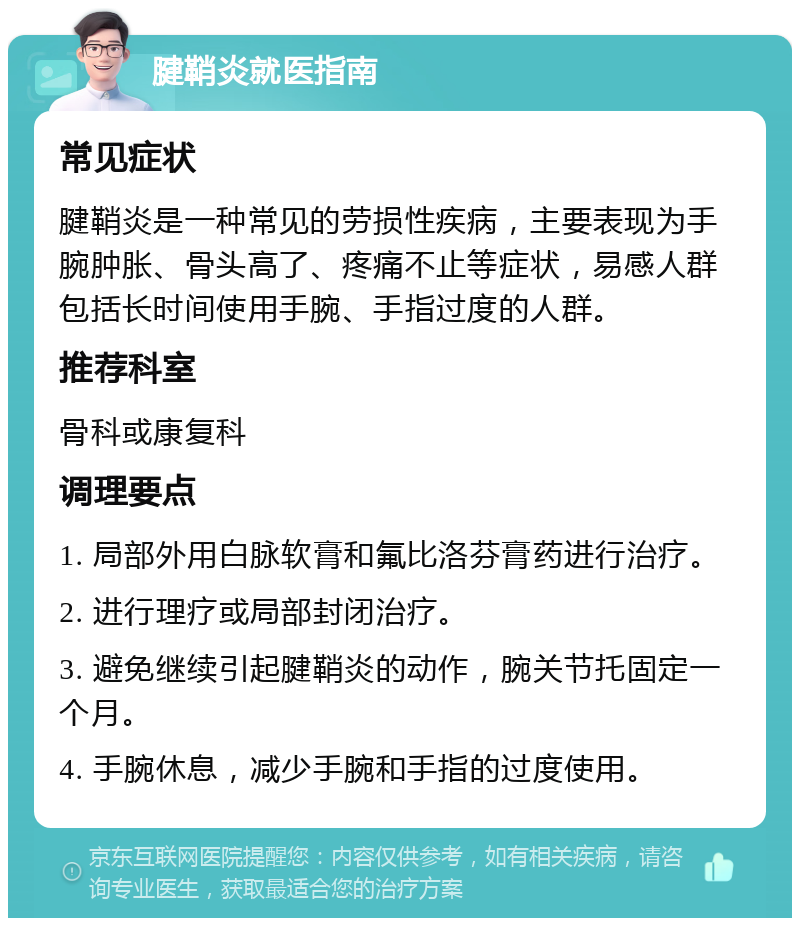 腱鞘炎就医指南 常见症状 腱鞘炎是一种常见的劳损性疾病，主要表现为手腕肿胀、骨头高了、疼痛不止等症状，易感人群包括长时间使用手腕、手指过度的人群。 推荐科室 骨科或康复科 调理要点 1. 局部外用白脉软膏和氟比洛芬膏药进行治疗。 2. 进行理疗或局部封闭治疗。 3. 避免继续引起腱鞘炎的动作，腕关节托固定一个月。 4. 手腕休息，减少手腕和手指的过度使用。