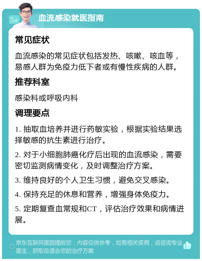 血流感染就医指南 常见症状 血流感染的常见症状包括发热、咳嗽、咳血等，易感人群为免疫力低下者或有慢性疾病的人群。 推荐科室 感染科或呼吸内科 调理要点 1. 抽取血培养并进行药敏实验，根据实验结果选择敏感的抗生素进行治疗。 2. 对于小细胞肺癌化疗后出现的血流感染，需要密切监测病情变化，及时调整治疗方案。 3. 维持良好的个人卫生习惯，避免交叉感染。 4. 保持充足的休息和营养，增强身体免疫力。 5. 定期复查血常规和CT，评估治疗效果和病情进展。