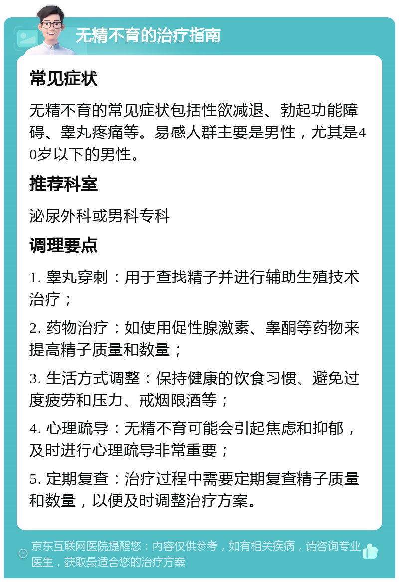 无精不育的治疗指南 常见症状 无精不育的常见症状包括性欲减退、勃起功能障碍、睾丸疼痛等。易感人群主要是男性，尤其是40岁以下的男性。 推荐科室 泌尿外科或男科专科 调理要点 1. 睾丸穿刺：用于查找精子并进行辅助生殖技术治疗； 2. 药物治疗：如使用促性腺激素、睾酮等药物来提高精子质量和数量； 3. 生活方式调整：保持健康的饮食习惯、避免过度疲劳和压力、戒烟限酒等； 4. 心理疏导：无精不育可能会引起焦虑和抑郁，及时进行心理疏导非常重要； 5. 定期复查：治疗过程中需要定期复查精子质量和数量，以便及时调整治疗方案。