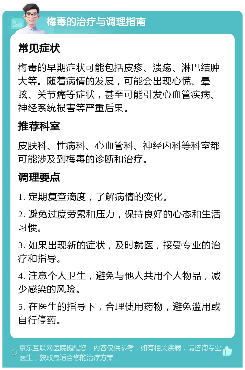 梅毒的治疗与调理指南 常见症状 梅毒的早期症状可能包括皮疹、溃疡、淋巴结肿大等。随着病情的发展，可能会出现心慌、晕眩、关节痛等症状，甚至可能引发心血管疾病、神经系统损害等严重后果。 推荐科室 皮肤科、性病科、心血管科、神经内科等科室都可能涉及到梅毒的诊断和治疗。 调理要点 1. 定期复查滴度，了解病情的变化。 2. 避免过度劳累和压力，保持良好的心态和生活习惯。 3. 如果出现新的症状，及时就医，接受专业的治疗和指导。 4. 注意个人卫生，避免与他人共用个人物品，减少感染的风险。 5. 在医生的指导下，合理使用药物，避免滥用或自行停药。