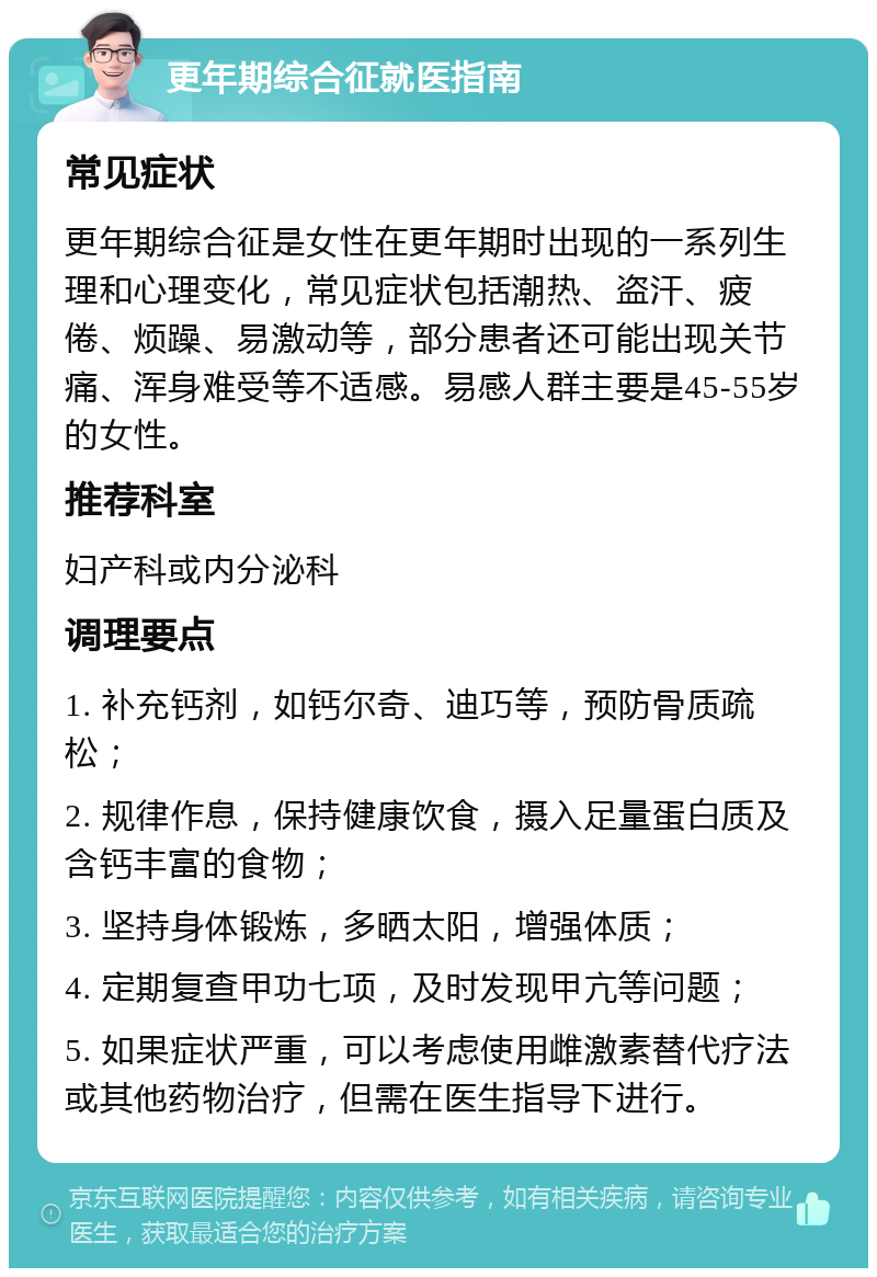 更年期综合征就医指南 常见症状 更年期综合征是女性在更年期时出现的一系列生理和心理变化，常见症状包括潮热、盗汗、疲倦、烦躁、易激动等，部分患者还可能出现关节痛、浑身难受等不适感。易感人群主要是45-55岁的女性。 推荐科室 妇产科或内分泌科 调理要点 1. 补充钙剂，如钙尔奇、迪巧等，预防骨质疏松； 2. 规律作息，保持健康饮食，摄入足量蛋白质及含钙丰富的食物； 3. 坚持身体锻炼，多晒太阳，增强体质； 4. 定期复查甲功七项，及时发现甲亢等问题； 5. 如果症状严重，可以考虑使用雌激素替代疗法或其他药物治疗，但需在医生指导下进行。