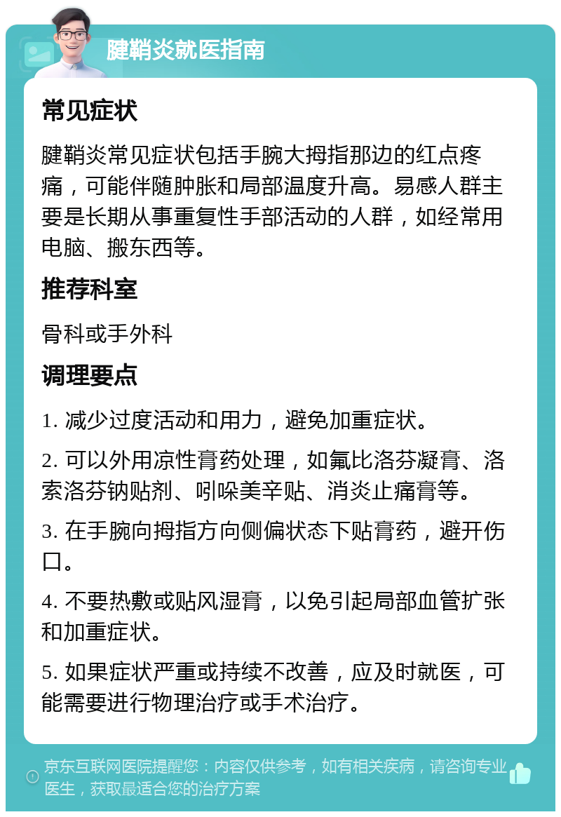 腱鞘炎就医指南 常见症状 腱鞘炎常见症状包括手腕大拇指那边的红点疼痛，可能伴随肿胀和局部温度升高。易感人群主要是长期从事重复性手部活动的人群，如经常用电脑、搬东西等。 推荐科室 骨科或手外科 调理要点 1. 减少过度活动和用力，避免加重症状。 2. 可以外用凉性膏药处理，如氟比洛芬凝膏、洛索洛芬钠贴剂、吲哚美辛贴、消炎止痛膏等。 3. 在手腕向拇指方向侧偏状态下贴膏药，避开伤口。 4. 不要热敷或贴风湿膏，以免引起局部血管扩张和加重症状。 5. 如果症状严重或持续不改善，应及时就医，可能需要进行物理治疗或手术治疗。