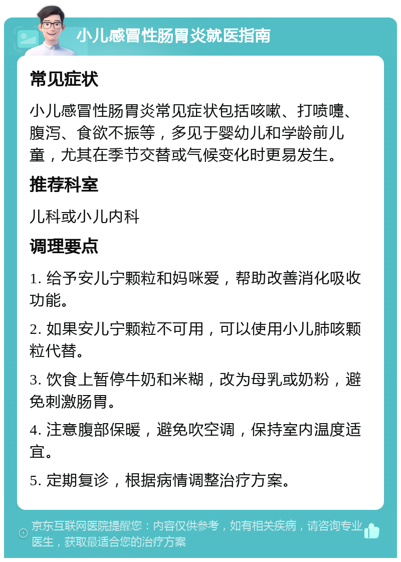 小儿感冒性肠胃炎就医指南 常见症状 小儿感冒性肠胃炎常见症状包括咳嗽、打喷嚏、腹泻、食欲不振等，多见于婴幼儿和学龄前儿童，尤其在季节交替或气候变化时更易发生。 推荐科室 儿科或小儿内科 调理要点 1. 给予安儿宁颗粒和妈咪爱，帮助改善消化吸收功能。 2. 如果安儿宁颗粒不可用，可以使用小儿肺咳颗粒代替。 3. 饮食上暂停牛奶和米糊，改为母乳或奶粉，避免刺激肠胃。 4. 注意腹部保暖，避免吹空调，保持室内温度适宜。 5. 定期复诊，根据病情调整治疗方案。