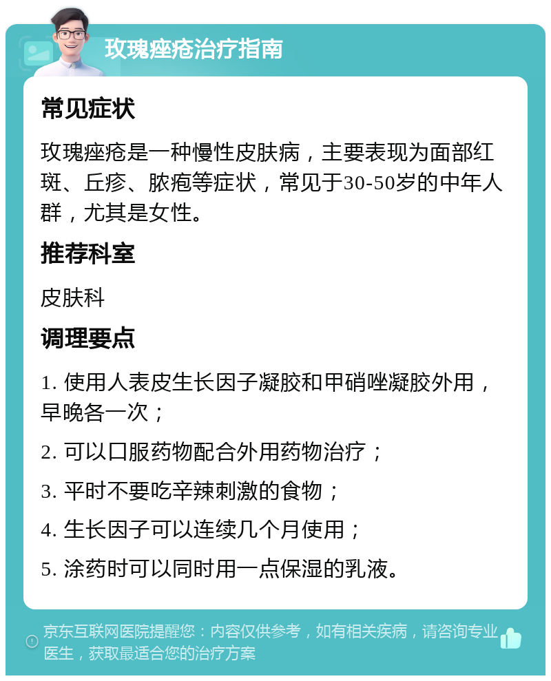 玫瑰痤疮治疗指南 常见症状 玫瑰痤疮是一种慢性皮肤病，主要表现为面部红斑、丘疹、脓疱等症状，常见于30-50岁的中年人群，尤其是女性。 推荐科室 皮肤科 调理要点 1. 使用人表皮生长因子凝胶和甲硝唑凝胶外用，早晚各一次； 2. 可以口服药物配合外用药物治疗； 3. 平时不要吃辛辣刺激的食物； 4. 生长因子可以连续几个月使用； 5. 涂药时可以同时用一点保湿的乳液。