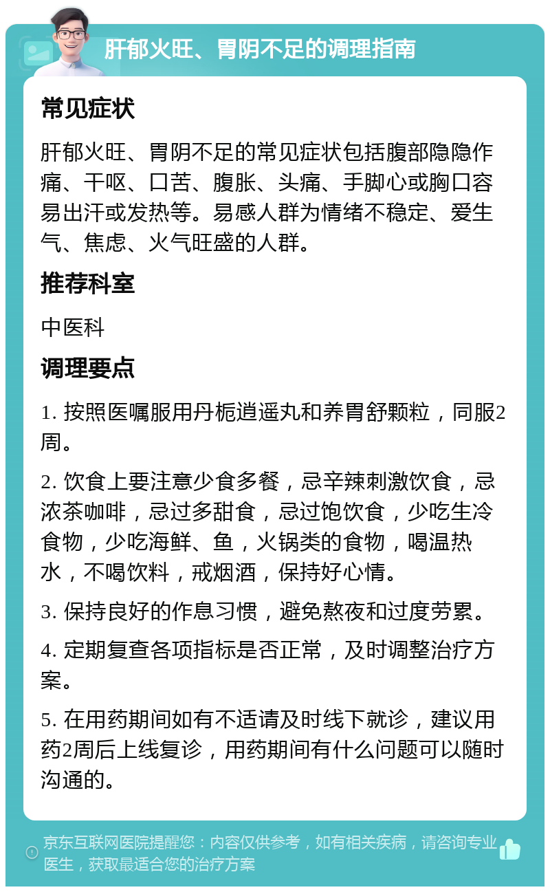 肝郁火旺、胃阴不足的调理指南 常见症状 肝郁火旺、胃阴不足的常见症状包括腹部隐隐作痛、干呕、口苦、腹胀、头痛、手脚心或胸口容易出汗或发热等。易感人群为情绪不稳定、爱生气、焦虑、火气旺盛的人群。 推荐科室 中医科 调理要点 1. 按照医嘱服用丹栀逍遥丸和养胃舒颗粒，同服2周。 2. 饮食上要注意少食多餐，忌辛辣刺激饮食，忌浓茶咖啡，忌过多甜食，忌过饱饮食，少吃生冷食物，少吃海鲜、鱼，火锅类的食物，喝温热水，不喝饮料，戒烟酒，保持好心情。 3. 保持良好的作息习惯，避免熬夜和过度劳累。 4. 定期复查各项指标是否正常，及时调整治疗方案。 5. 在用药期间如有不适请及时线下就诊，建议用药2周后上线复诊，用药期间有什么问题可以随时沟通的。