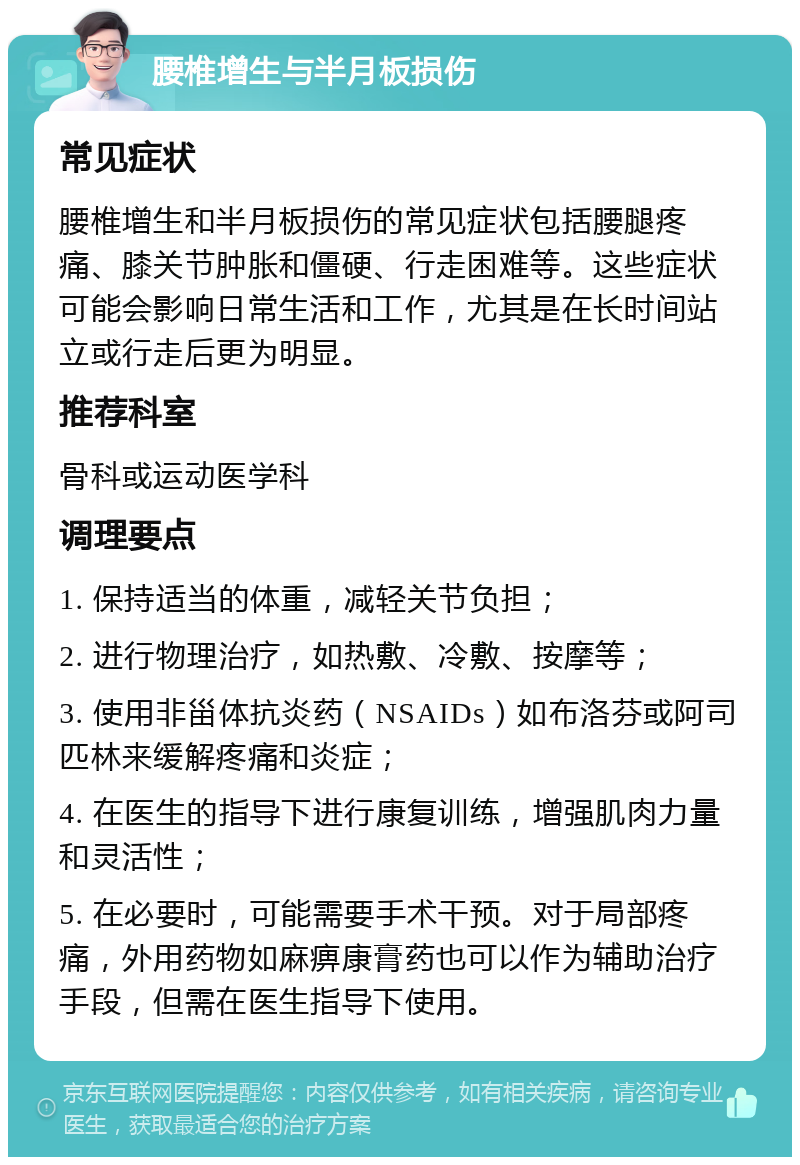 腰椎增生与半月板损伤 常见症状 腰椎增生和半月板损伤的常见症状包括腰腿疼痛、膝关节肿胀和僵硬、行走困难等。这些症状可能会影响日常生活和工作，尤其是在长时间站立或行走后更为明显。 推荐科室 骨科或运动医学科 调理要点 1. 保持适当的体重，减轻关节负担； 2. 进行物理治疗，如热敷、冷敷、按摩等； 3. 使用非甾体抗炎药（NSAIDs）如布洛芬或阿司匹林来缓解疼痛和炎症； 4. 在医生的指导下进行康复训练，增强肌肉力量和灵活性； 5. 在必要时，可能需要手术干预。对于局部疼痛，外用药物如麻痹康膏药也可以作为辅助治疗手段，但需在医生指导下使用。