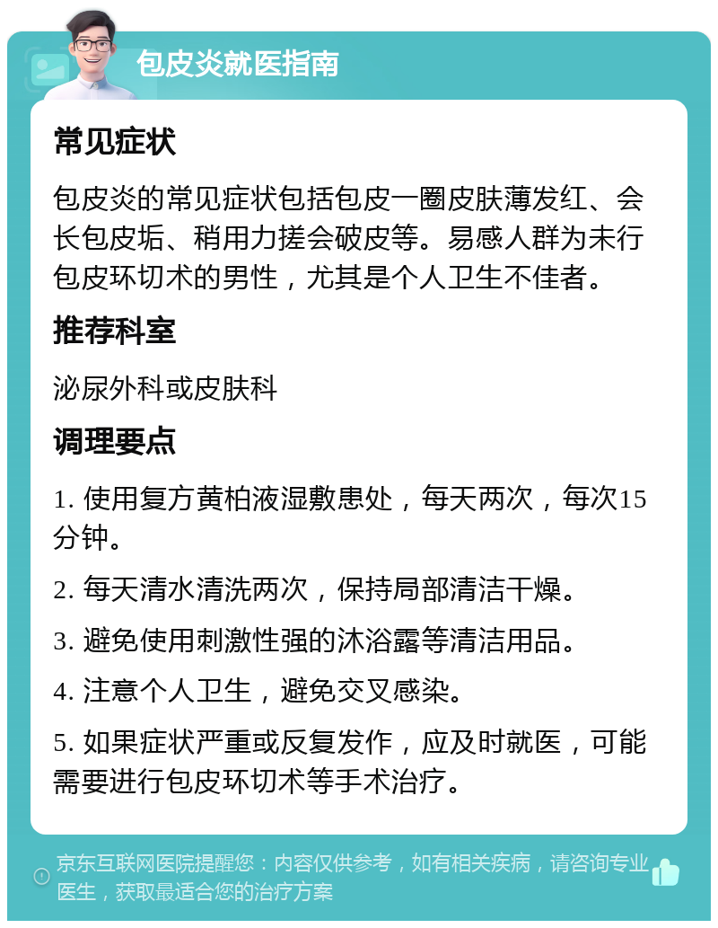 包皮炎就医指南 常见症状 包皮炎的常见症状包括包皮一圈皮肤薄发红、会长包皮垢、稍用力搓会破皮等。易感人群为未行包皮环切术的男性，尤其是个人卫生不佳者。 推荐科室 泌尿外科或皮肤科 调理要点 1. 使用复方黄柏液湿敷患处，每天两次，每次15分钟。 2. 每天清水清洗两次，保持局部清洁干燥。 3. 避免使用刺激性强的沐浴露等清洁用品。 4. 注意个人卫生，避免交叉感染。 5. 如果症状严重或反复发作，应及时就医，可能需要进行包皮环切术等手术治疗。