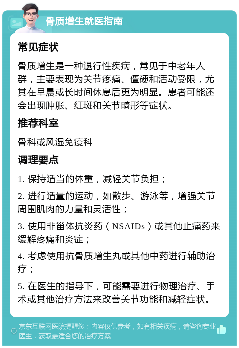 骨质增生就医指南 常见症状 骨质增生是一种退行性疾病，常见于中老年人群，主要表现为关节疼痛、僵硬和活动受限，尤其在早晨或长时间休息后更为明显。患者可能还会出现肿胀、红斑和关节畸形等症状。 推荐科室 骨科或风湿免疫科 调理要点 1. 保持适当的体重，减轻关节负担； 2. 进行适量的运动，如散步、游泳等，增强关节周围肌肉的力量和灵活性； 3. 使用非甾体抗炎药（NSAIDs）或其他止痛药来缓解疼痛和炎症； 4. 考虑使用抗骨质增生丸或其他中药进行辅助治疗； 5. 在医生的指导下，可能需要进行物理治疗、手术或其他治疗方法来改善关节功能和减轻症状。