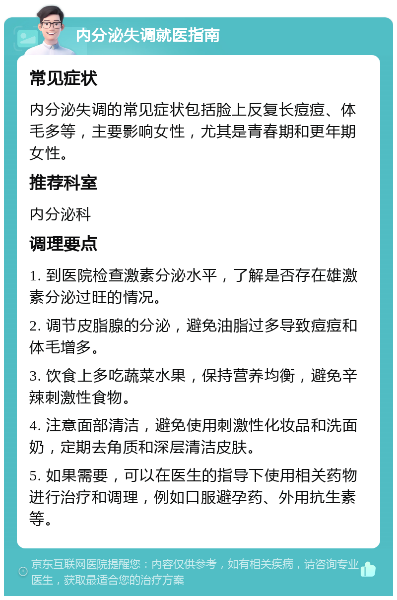 内分泌失调就医指南 常见症状 内分泌失调的常见症状包括脸上反复长痘痘、体毛多等，主要影响女性，尤其是青春期和更年期女性。 推荐科室 内分泌科 调理要点 1. 到医院检查激素分泌水平，了解是否存在雄激素分泌过旺的情况。 2. 调节皮脂腺的分泌，避免油脂过多导致痘痘和体毛增多。 3. 饮食上多吃蔬菜水果，保持营养均衡，避免辛辣刺激性食物。 4. 注意面部清洁，避免使用刺激性化妆品和洗面奶，定期去角质和深层清洁皮肤。 5. 如果需要，可以在医生的指导下使用相关药物进行治疗和调理，例如口服避孕药、外用抗生素等。