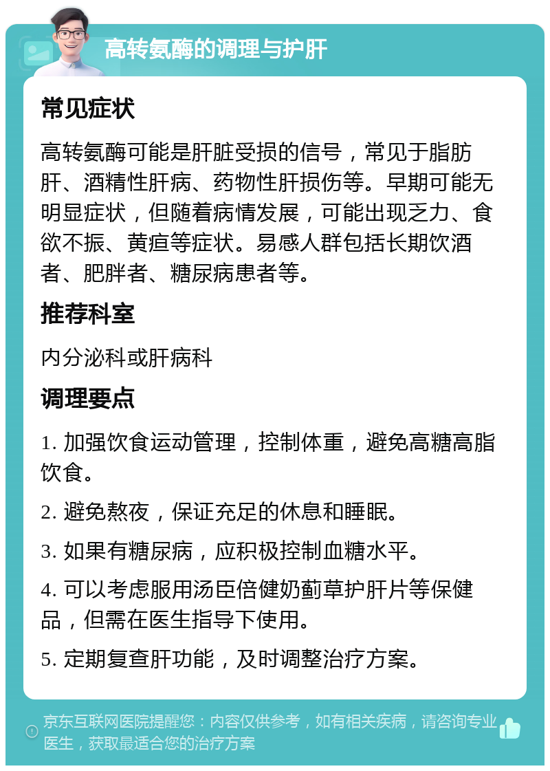 高转氨酶的调理与护肝 常见症状 高转氨酶可能是肝脏受损的信号，常见于脂肪肝、酒精性肝病、药物性肝损伤等。早期可能无明显症状，但随着病情发展，可能出现乏力、食欲不振、黄疸等症状。易感人群包括长期饮酒者、肥胖者、糖尿病患者等。 推荐科室 内分泌科或肝病科 调理要点 1. 加强饮食运动管理，控制体重，避免高糖高脂饮食。 2. 避免熬夜，保证充足的休息和睡眠。 3. 如果有糖尿病，应积极控制血糖水平。 4. 可以考虑服用汤臣倍健奶蓟草护肝片等保健品，但需在医生指导下使用。 5. 定期复查肝功能，及时调整治疗方案。