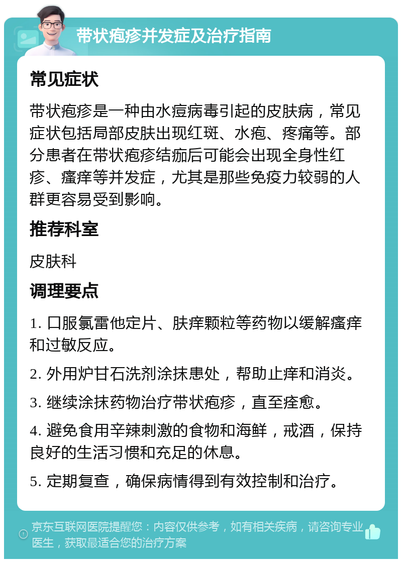 带状疱疹并发症及治疗指南 常见症状 带状疱疹是一种由水痘病毒引起的皮肤病，常见症状包括局部皮肤出现红斑、水疱、疼痛等。部分患者在带状疱疹结痂后可能会出现全身性红疹、瘙痒等并发症，尤其是那些免疫力较弱的人群更容易受到影响。 推荐科室 皮肤科 调理要点 1. 口服氯雷他定片、肤痒颗粒等药物以缓解瘙痒和过敏反应。 2. 外用炉甘石洗剂涂抹患处，帮助止痒和消炎。 3. 继续涂抹药物治疗带状疱疹，直至痊愈。 4. 避免食用辛辣刺激的食物和海鲜，戒酒，保持良好的生活习惯和充足的休息。 5. 定期复查，确保病情得到有效控制和治疗。