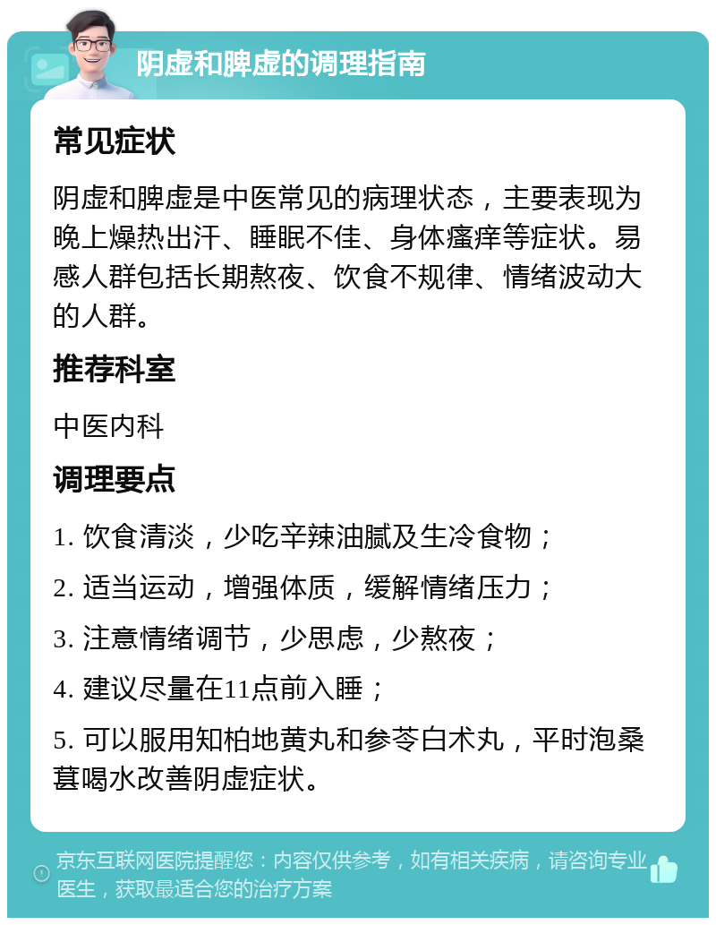 阴虚和脾虚的调理指南 常见症状 阴虚和脾虚是中医常见的病理状态，主要表现为晚上燥热出汗、睡眠不佳、身体瘙痒等症状。易感人群包括长期熬夜、饮食不规律、情绪波动大的人群。 推荐科室 中医内科 调理要点 1. 饮食清淡，少吃辛辣油腻及生冷食物； 2. 适当运动，增强体质，缓解情绪压力； 3. 注意情绪调节，少思虑，少熬夜； 4. 建议尽量在11点前入睡； 5. 可以服用知柏地黄丸和参苓白术丸，平时泡桑葚喝水改善阴虚症状。