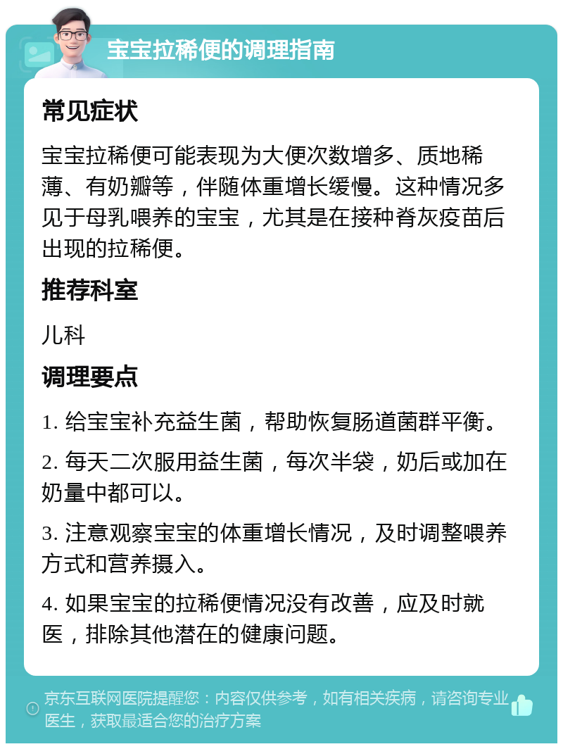 宝宝拉稀便的调理指南 常见症状 宝宝拉稀便可能表现为大便次数增多、质地稀薄、有奶瓣等，伴随体重增长缓慢。这种情况多见于母乳喂养的宝宝，尤其是在接种脊灰疫苗后出现的拉稀便。 推荐科室 儿科 调理要点 1. 给宝宝补充益生菌，帮助恢复肠道菌群平衡。 2. 每天二次服用益生菌，每次半袋，奶后或加在奶量中都可以。 3. 注意观察宝宝的体重增长情况，及时调整喂养方式和营养摄入。 4. 如果宝宝的拉稀便情况没有改善，应及时就医，排除其他潜在的健康问题。