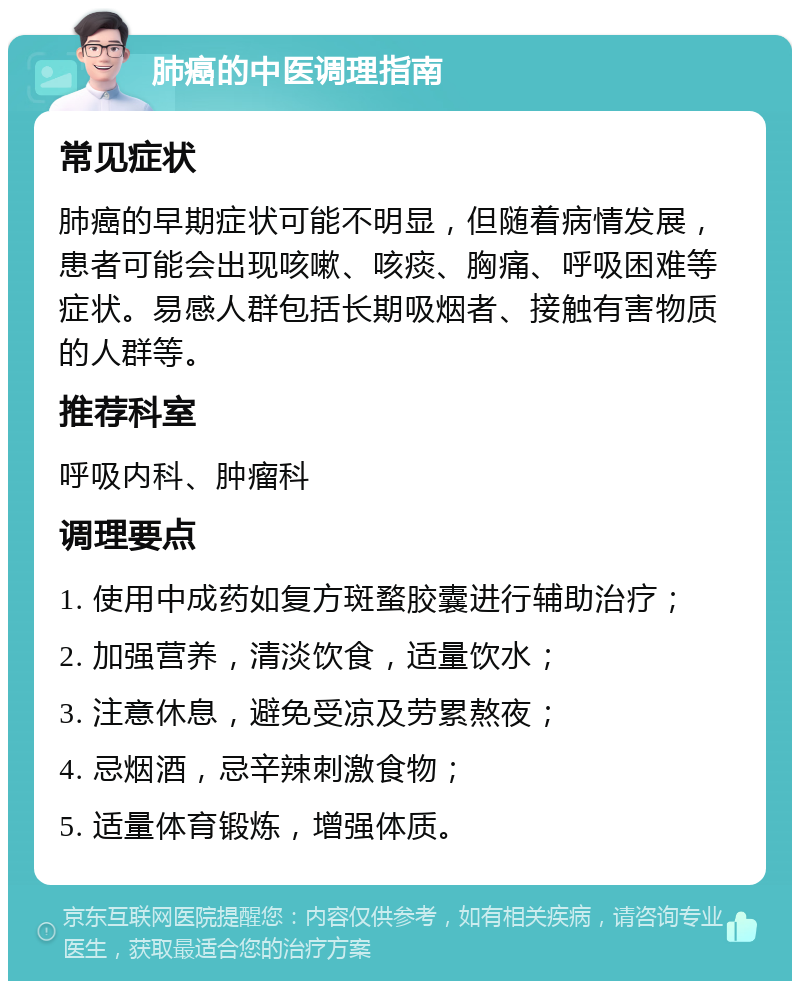 肺癌的中医调理指南 常见症状 肺癌的早期症状可能不明显，但随着病情发展，患者可能会出现咳嗽、咳痰、胸痛、呼吸困难等症状。易感人群包括长期吸烟者、接触有害物质的人群等。 推荐科室 呼吸内科、肿瘤科 调理要点 1. 使用中成药如复方斑蝥胶囊进行辅助治疗； 2. 加强营养，清淡饮食，适量饮水； 3. 注意休息，避免受凉及劳累熬夜； 4. 忌烟酒，忌辛辣刺激食物； 5. 适量体育锻炼，增强体质。