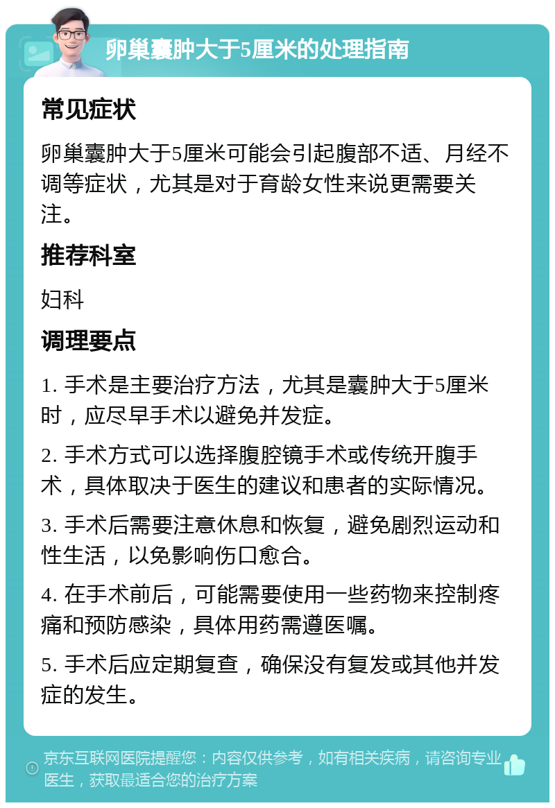 卵巢囊肿大于5厘米的处理指南 常见症状 卵巢囊肿大于5厘米可能会引起腹部不适、月经不调等症状，尤其是对于育龄女性来说更需要关注。 推荐科室 妇科 调理要点 1. 手术是主要治疗方法，尤其是囊肿大于5厘米时，应尽早手术以避免并发症。 2. 手术方式可以选择腹腔镜手术或传统开腹手术，具体取决于医生的建议和患者的实际情况。 3. 手术后需要注意休息和恢复，避免剧烈运动和性生活，以免影响伤口愈合。 4. 在手术前后，可能需要使用一些药物来控制疼痛和预防感染，具体用药需遵医嘱。 5. 手术后应定期复查，确保没有复发或其他并发症的发生。