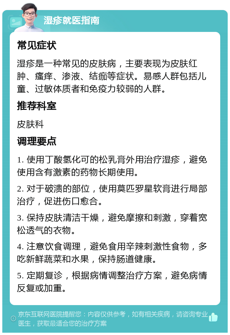 湿疹就医指南 常见症状 湿疹是一种常见的皮肤病，主要表现为皮肤红肿、瘙痒、渗液、结痂等症状。易感人群包括儿童、过敏体质者和免疫力较弱的人群。 推荐科室 皮肤科 调理要点 1. 使用丁酸氢化可的松乳膏外用治疗湿疹，避免使用含有激素的药物长期使用。 2. 对于破溃的部位，使用莫匹罗星软膏进行局部治疗，促进伤口愈合。 3. 保持皮肤清洁干燥，避免摩擦和刺激，穿着宽松透气的衣物。 4. 注意饮食调理，避免食用辛辣刺激性食物，多吃新鲜蔬菜和水果，保持肠道健康。 5. 定期复诊，根据病情调整治疗方案，避免病情反复或加重。