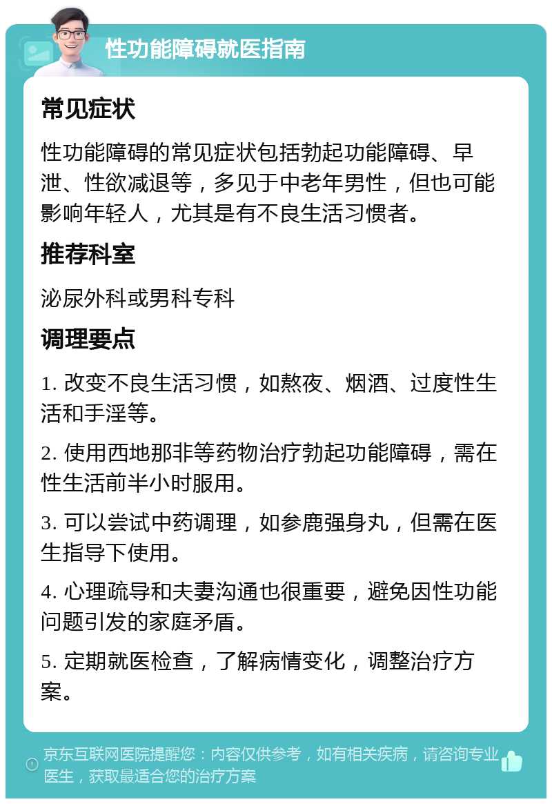 性功能障碍就医指南 常见症状 性功能障碍的常见症状包括勃起功能障碍、早泄、性欲减退等，多见于中老年男性，但也可能影响年轻人，尤其是有不良生活习惯者。 推荐科室 泌尿外科或男科专科 调理要点 1. 改变不良生活习惯，如熬夜、烟酒、过度性生活和手淫等。 2. 使用西地那非等药物治疗勃起功能障碍，需在性生活前半小时服用。 3. 可以尝试中药调理，如参鹿强身丸，但需在医生指导下使用。 4. 心理疏导和夫妻沟通也很重要，避免因性功能问题引发的家庭矛盾。 5. 定期就医检查，了解病情变化，调整治疗方案。