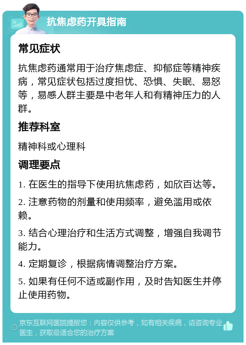 抗焦虑药开具指南 常见症状 抗焦虑药通常用于治疗焦虑症、抑郁症等精神疾病，常见症状包括过度担忧、恐惧、失眠、易怒等，易感人群主要是中老年人和有精神压力的人群。 推荐科室 精神科或心理科 调理要点 1. 在医生的指导下使用抗焦虑药，如欣百达等。 2. 注意药物的剂量和使用频率，避免滥用或依赖。 3. 结合心理治疗和生活方式调整，增强自我调节能力。 4. 定期复诊，根据病情调整治疗方案。 5. 如果有任何不适或副作用，及时告知医生并停止使用药物。