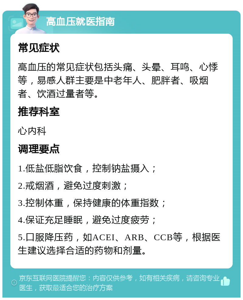 高血压就医指南 常见症状 高血压的常见症状包括头痛、头晕、耳鸣、心悸等，易感人群主要是中老年人、肥胖者、吸烟者、饮酒过量者等。 推荐科室 心内科 调理要点 1.低盐低脂饮食，控制钠盐摄入； 2.戒烟酒，避免过度刺激； 3.控制体重，保持健康的体重指数； 4.保证充足睡眠，避免过度疲劳； 5.口服降压药，如ACEI、ARB、CCB等，根据医生建议选择合适的药物和剂量。