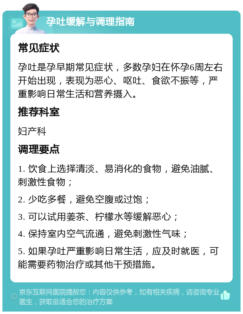 孕吐缓解与调理指南 常见症状 孕吐是孕早期常见症状，多数孕妇在怀孕6周左右开始出现，表现为恶心、呕吐、食欲不振等，严重影响日常生活和营养摄入。 推荐科室 妇产科 调理要点 1. 饮食上选择清淡、易消化的食物，避免油腻、刺激性食物； 2. 少吃多餐，避免空腹或过饱； 3. 可以试用姜茶、柠檬水等缓解恶心； 4. 保持室内空气流通，避免刺激性气味； 5. 如果孕吐严重影响日常生活，应及时就医，可能需要药物治疗或其他干预措施。