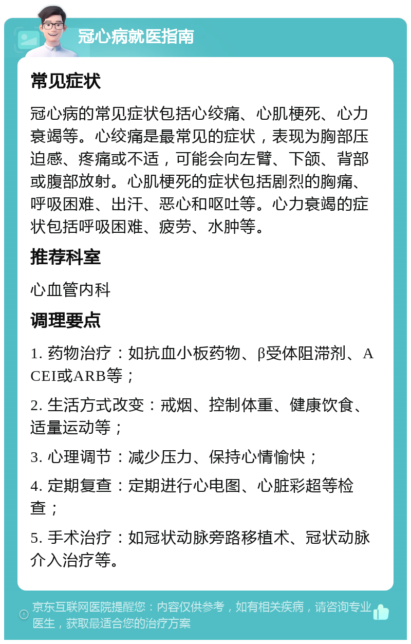 冠心病就医指南 常见症状 冠心病的常见症状包括心绞痛、心肌梗死、心力衰竭等。心绞痛是最常见的症状，表现为胸部压迫感、疼痛或不适，可能会向左臂、下颌、背部或腹部放射。心肌梗死的症状包括剧烈的胸痛、呼吸困难、出汗、恶心和呕吐等。心力衰竭的症状包括呼吸困难、疲劳、水肿等。 推荐科室 心血管内科 调理要点 1. 药物治疗：如抗血小板药物、β受体阻滞剂、ACEI或ARB等； 2. 生活方式改变：戒烟、控制体重、健康饮食、适量运动等； 3. 心理调节：减少压力、保持心情愉快； 4. 定期复查：定期进行心电图、心脏彩超等检查； 5. 手术治疗：如冠状动脉旁路移植术、冠状动脉介入治疗等。