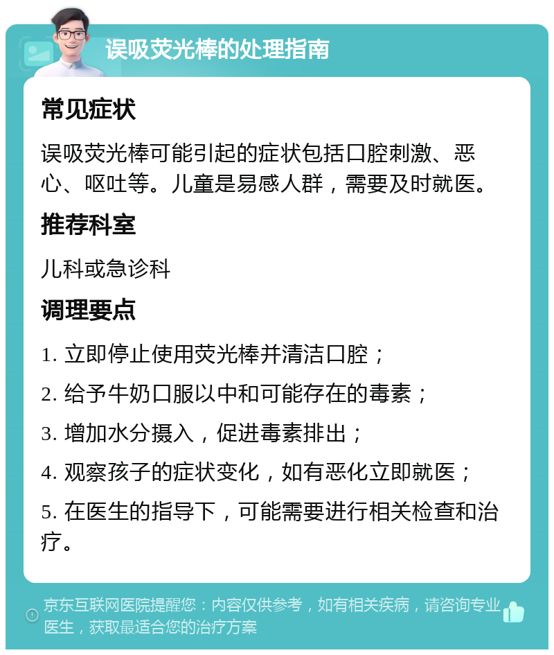 误吸荧光棒的处理指南 常见症状 误吸荧光棒可能引起的症状包括口腔刺激、恶心、呕吐等。儿童是易感人群，需要及时就医。 推荐科室 儿科或急诊科 调理要点 1. 立即停止使用荧光棒并清洁口腔； 2. 给予牛奶口服以中和可能存在的毒素； 3. 增加水分摄入，促进毒素排出； 4. 观察孩子的症状变化，如有恶化立即就医； 5. 在医生的指导下，可能需要进行相关检查和治疗。