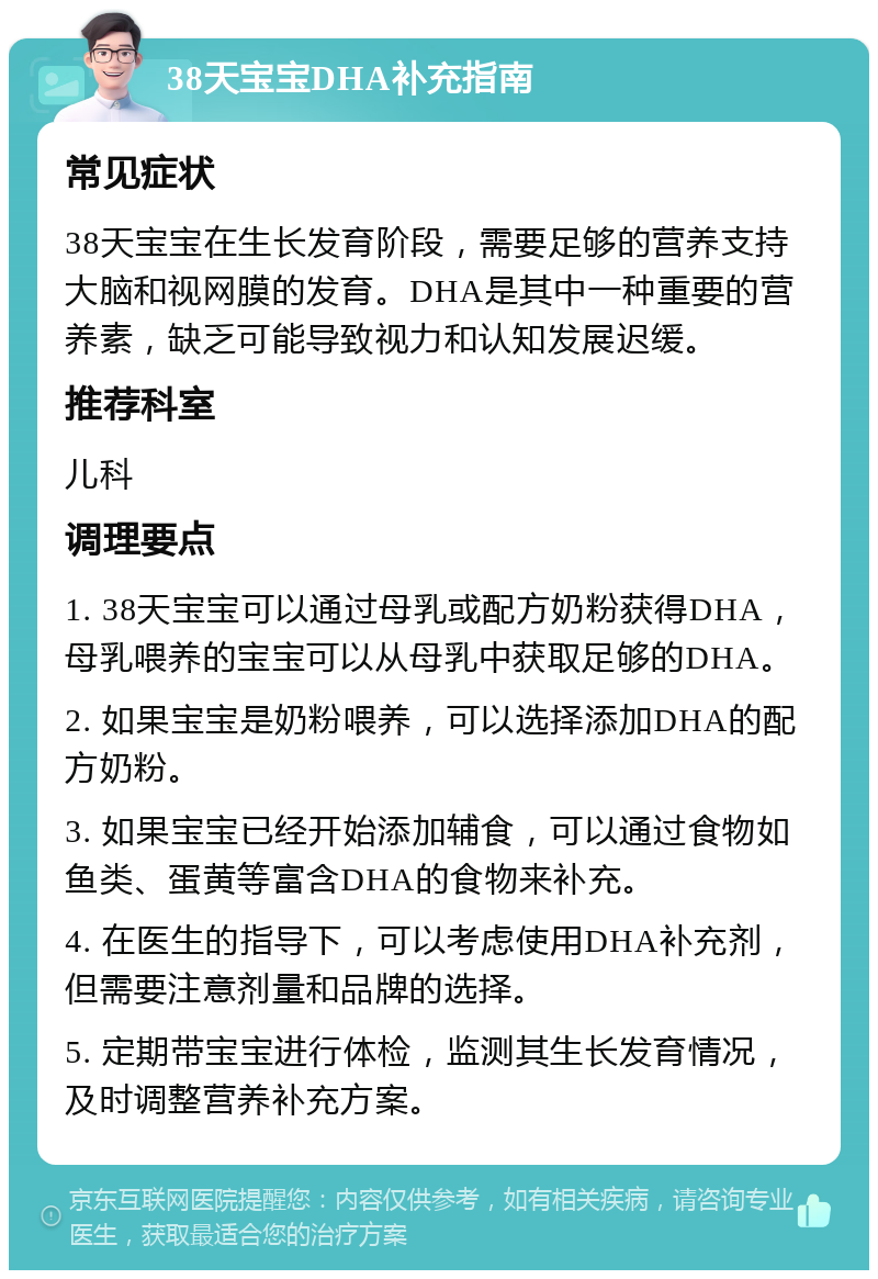 38天宝宝DHA补充指南 常见症状 38天宝宝在生长发育阶段，需要足够的营养支持大脑和视网膜的发育。DHA是其中一种重要的营养素，缺乏可能导致视力和认知发展迟缓。 推荐科室 儿科 调理要点 1. 38天宝宝可以通过母乳或配方奶粉获得DHA，母乳喂养的宝宝可以从母乳中获取足够的DHA。 2. 如果宝宝是奶粉喂养，可以选择添加DHA的配方奶粉。 3. 如果宝宝已经开始添加辅食，可以通过食物如鱼类、蛋黄等富含DHA的食物来补充。 4. 在医生的指导下，可以考虑使用DHA补充剂，但需要注意剂量和品牌的选择。 5. 定期带宝宝进行体检，监测其生长发育情况，及时调整营养补充方案。