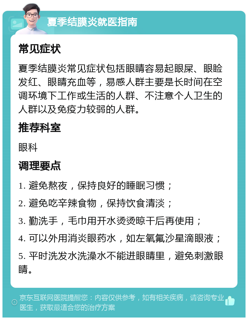 夏季结膜炎就医指南 常见症状 夏季结膜炎常见症状包括眼睛容易起眼屎、眼睑发红、眼睛充血等，易感人群主要是长时间在空调环境下工作或生活的人群、不注意个人卫生的人群以及免疫力较弱的人群。 推荐科室 眼科 调理要点 1. 避免熬夜，保持良好的睡眠习惯； 2. 避免吃辛辣食物，保持饮食清淡； 3. 勤洗手，毛巾用开水烫烫晾干后再使用； 4. 可以外用消炎眼药水，如左氧氟沙星滴眼液； 5. 平时洗发水洗澡水不能进眼睛里，避免刺激眼睛。