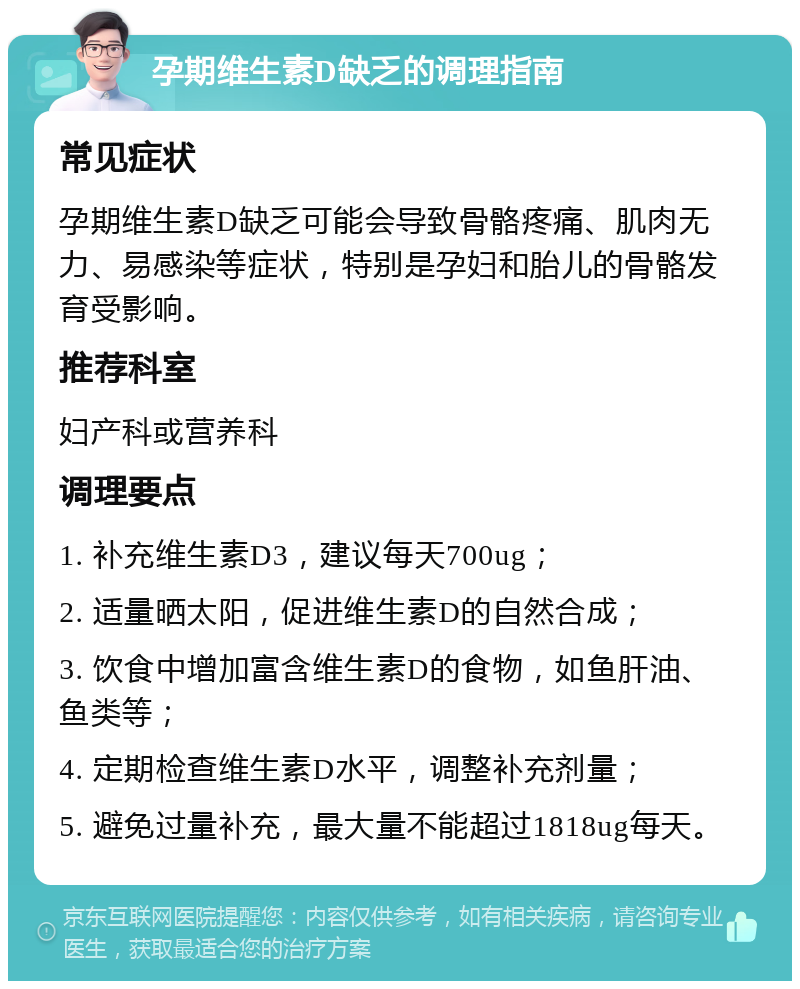 孕期维生素D缺乏的调理指南 常见症状 孕期维生素D缺乏可能会导致骨骼疼痛、肌肉无力、易感染等症状，特别是孕妇和胎儿的骨骼发育受影响。 推荐科室 妇产科或营养科 调理要点 1. 补充维生素D3，建议每天700ug； 2. 适量晒太阳，促进维生素D的自然合成； 3. 饮食中增加富含维生素D的食物，如鱼肝油、鱼类等； 4. 定期检查维生素D水平，调整补充剂量； 5. 避免过量补充，最大量不能超过1818ug每天。