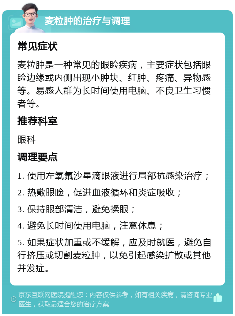 麦粒肿的治疗与调理 常见症状 麦粒肿是一种常见的眼睑疾病，主要症状包括眼睑边缘或内侧出现小肿块、红肿、疼痛、异物感等。易感人群为长时间使用电脑、不良卫生习惯者等。 推荐科室 眼科 调理要点 1. 使用左氧氟沙星滴眼液进行局部抗感染治疗； 2. 热敷眼睑，促进血液循环和炎症吸收； 3. 保持眼部清洁，避免揉眼； 4. 避免长时间使用电脑，注意休息； 5. 如果症状加重或不缓解，应及时就医，避免自行挤压或切割麦粒肿，以免引起感染扩散或其他并发症。