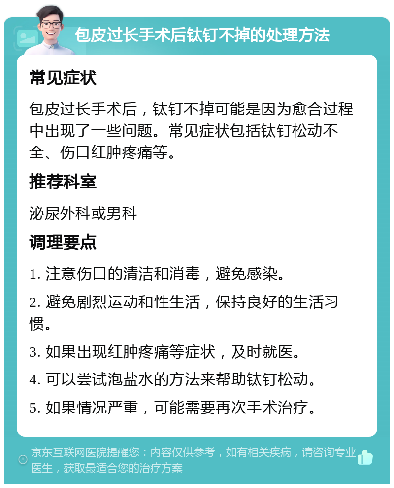 包皮过长手术后钛钉不掉的处理方法 常见症状 包皮过长手术后，钛钉不掉可能是因为愈合过程中出现了一些问题。常见症状包括钛钉松动不全、伤口红肿疼痛等。 推荐科室 泌尿外科或男科 调理要点 1. 注意伤口的清洁和消毒，避免感染。 2. 避免剧烈运动和性生活，保持良好的生活习惯。 3. 如果出现红肿疼痛等症状，及时就医。 4. 可以尝试泡盐水的方法来帮助钛钉松动。 5. 如果情况严重，可能需要再次手术治疗。