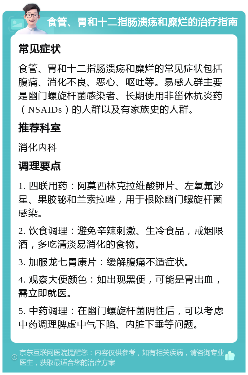 食管、胃和十二指肠溃疡和糜烂的治疗指南 常见症状 食管、胃和十二指肠溃疡和糜烂的常见症状包括腹痛、消化不良、恶心、呕吐等。易感人群主要是幽门螺旋杆菌感染者、长期使用非甾体抗炎药（NSAIDs）的人群以及有家族史的人群。 推荐科室 消化内科 调理要点 1. 四联用药：阿莫西林克拉维酸钾片、左氧氟沙星、果胶铋和兰索拉唑，用于根除幽门螺旋杆菌感染。 2. 饮食调理：避免辛辣刺激、生冷食品，戒烟限酒，多吃清淡易消化的食物。 3. 加服龙七胃康片：缓解腹痛不适症状。 4. 观察大便颜色：如出现黑便，可能是胃出血，需立即就医。 5. 中药调理：在幽门螺旋杆菌阴性后，可以考虑中药调理脾虚中气下陷、内脏下垂等问题。