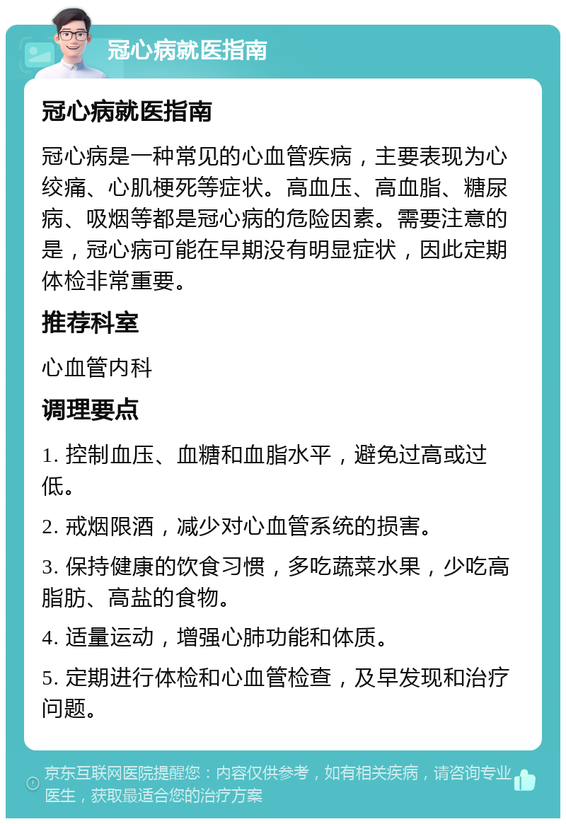 冠心病就医指南 冠心病就医指南 冠心病是一种常见的心血管疾病，主要表现为心绞痛、心肌梗死等症状。高血压、高血脂、糖尿病、吸烟等都是冠心病的危险因素。需要注意的是，冠心病可能在早期没有明显症状，因此定期体检非常重要。 推荐科室 心血管内科 调理要点 1. 控制血压、血糖和血脂水平，避免过高或过低。 2. 戒烟限酒，减少对心血管系统的损害。 3. 保持健康的饮食习惯，多吃蔬菜水果，少吃高脂肪、高盐的食物。 4. 适量运动，增强心肺功能和体质。 5. 定期进行体检和心血管检查，及早发现和治疗问题。