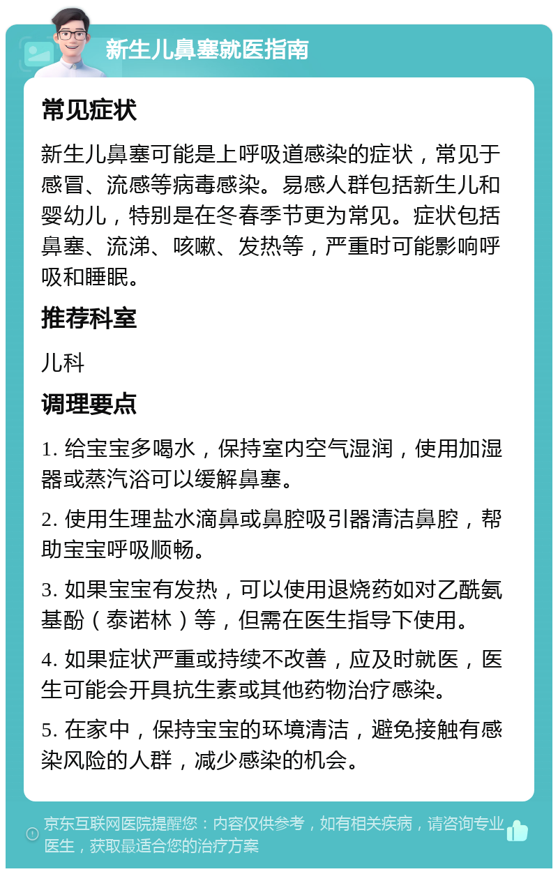 新生儿鼻塞就医指南 常见症状 新生儿鼻塞可能是上呼吸道感染的症状，常见于感冒、流感等病毒感染。易感人群包括新生儿和婴幼儿，特别是在冬春季节更为常见。症状包括鼻塞、流涕、咳嗽、发热等，严重时可能影响呼吸和睡眠。 推荐科室 儿科 调理要点 1. 给宝宝多喝水，保持室内空气湿润，使用加湿器或蒸汽浴可以缓解鼻塞。 2. 使用生理盐水滴鼻或鼻腔吸引器清洁鼻腔，帮助宝宝呼吸顺畅。 3. 如果宝宝有发热，可以使用退烧药如对乙酰氨基酚（泰诺林）等，但需在医生指导下使用。 4. 如果症状严重或持续不改善，应及时就医，医生可能会开具抗生素或其他药物治疗感染。 5. 在家中，保持宝宝的环境清洁，避免接触有感染风险的人群，减少感染的机会。