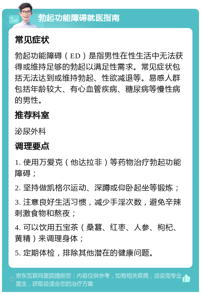 勃起功能障碍就医指南 常见症状 勃起功能障碍（ED）是指男性在性生活中无法获得或维持足够的勃起以满足性需求。常见症状包括无法达到或维持勃起、性欲减退等。易感人群包括年龄较大、有心血管疾病、糖尿病等慢性病的男性。 推荐科室 泌尿外科 调理要点 1. 使用万爱克（他达拉非）等药物治疗勃起功能障碍； 2. 坚持做凯格尔运动、深蹲或仰卧起坐等锻炼； 3. 注意良好生活习惯，减少手淫次数，避免辛辣刺激食物和熬夜； 4. 可以饮用五宝茶（桑葚、红枣、人参、枸杞、黄精）来调理身体； 5. 定期体检，排除其他潜在的健康问题。