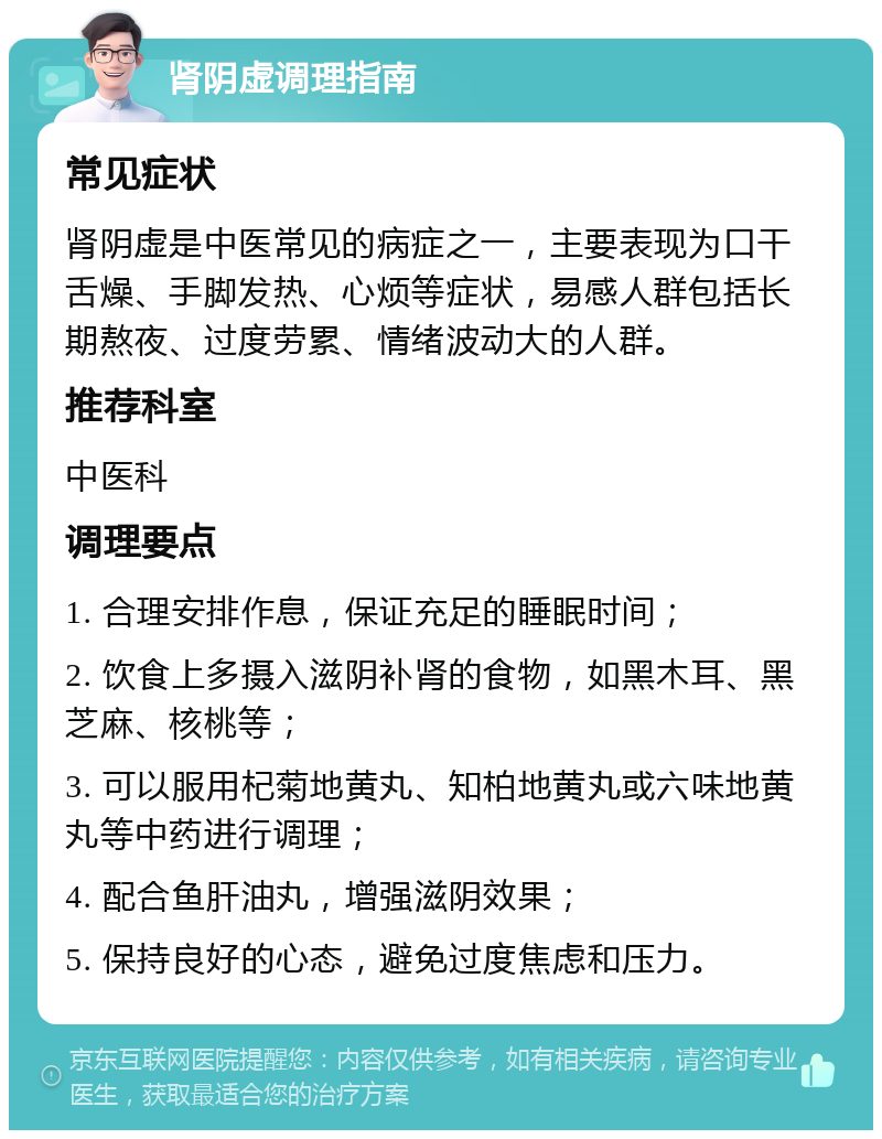 肾阴虚调理指南 常见症状 肾阴虚是中医常见的病症之一，主要表现为口干舌燥、手脚发热、心烦等症状，易感人群包括长期熬夜、过度劳累、情绪波动大的人群。 推荐科室 中医科 调理要点 1. 合理安排作息，保证充足的睡眠时间； 2. 饮食上多摄入滋阴补肾的食物，如黑木耳、黑芝麻、核桃等； 3. 可以服用杞菊地黄丸、知柏地黄丸或六味地黄丸等中药进行调理； 4. 配合鱼肝油丸，增强滋阴效果； 5. 保持良好的心态，避免过度焦虑和压力。